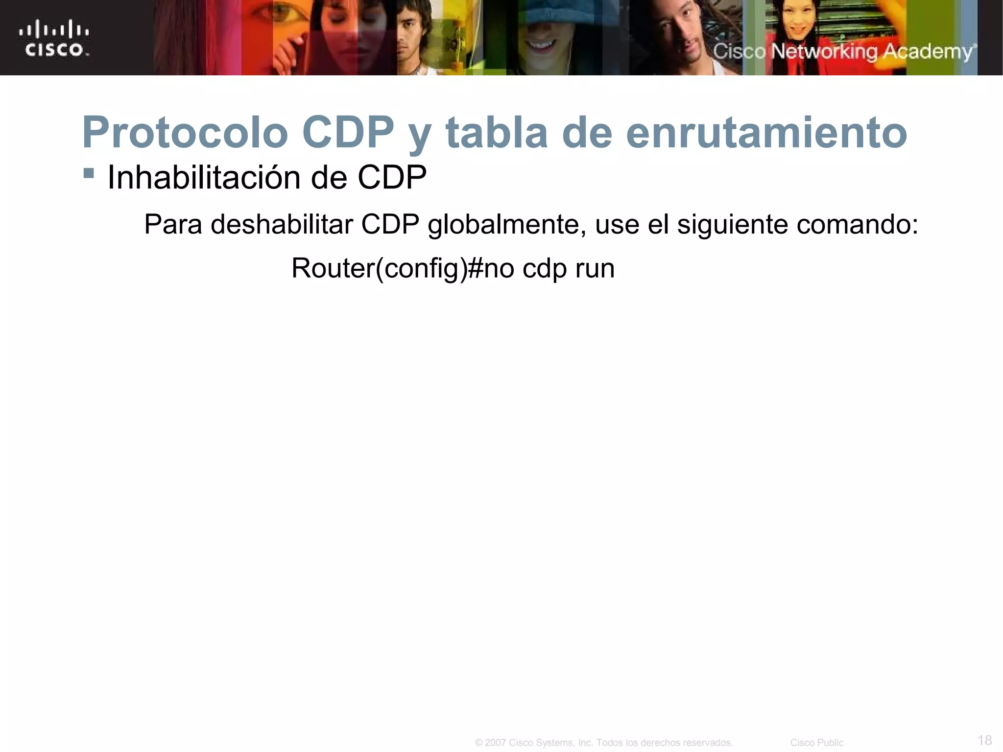Protocolo CDP y tabla de enrutamiento
 Inhabilitación de CDP
Para deshabilitar CDP globalmente, use el siguiente comando:
Router(config)#no cdp run

© 2007 Cisco Systems, Inc. Todos los derechos reservados.

Cisco Public

18

 