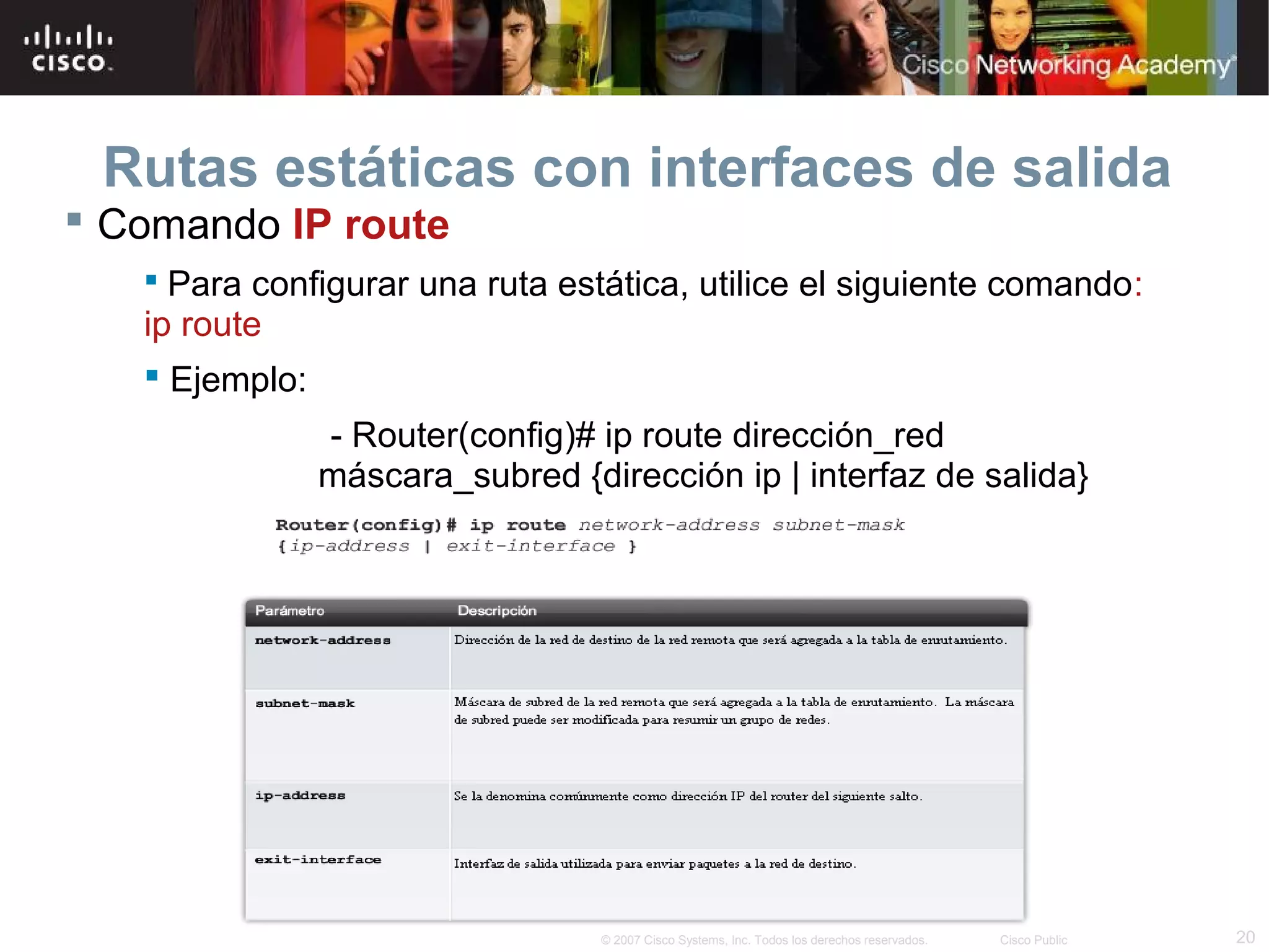 Rutas estáticas con interfaces de salida
 Comando IP route
 Para configurar una ruta estática, utilice el siguiente comando:

ip route
 Ejemplo:
- Router(config)# ip route dirección_red
máscara_subred {dirección ip | interfaz de salida}

© 2007 Cisco Systems, Inc. Todos los derechos reservados.

Cisco Public

20

 