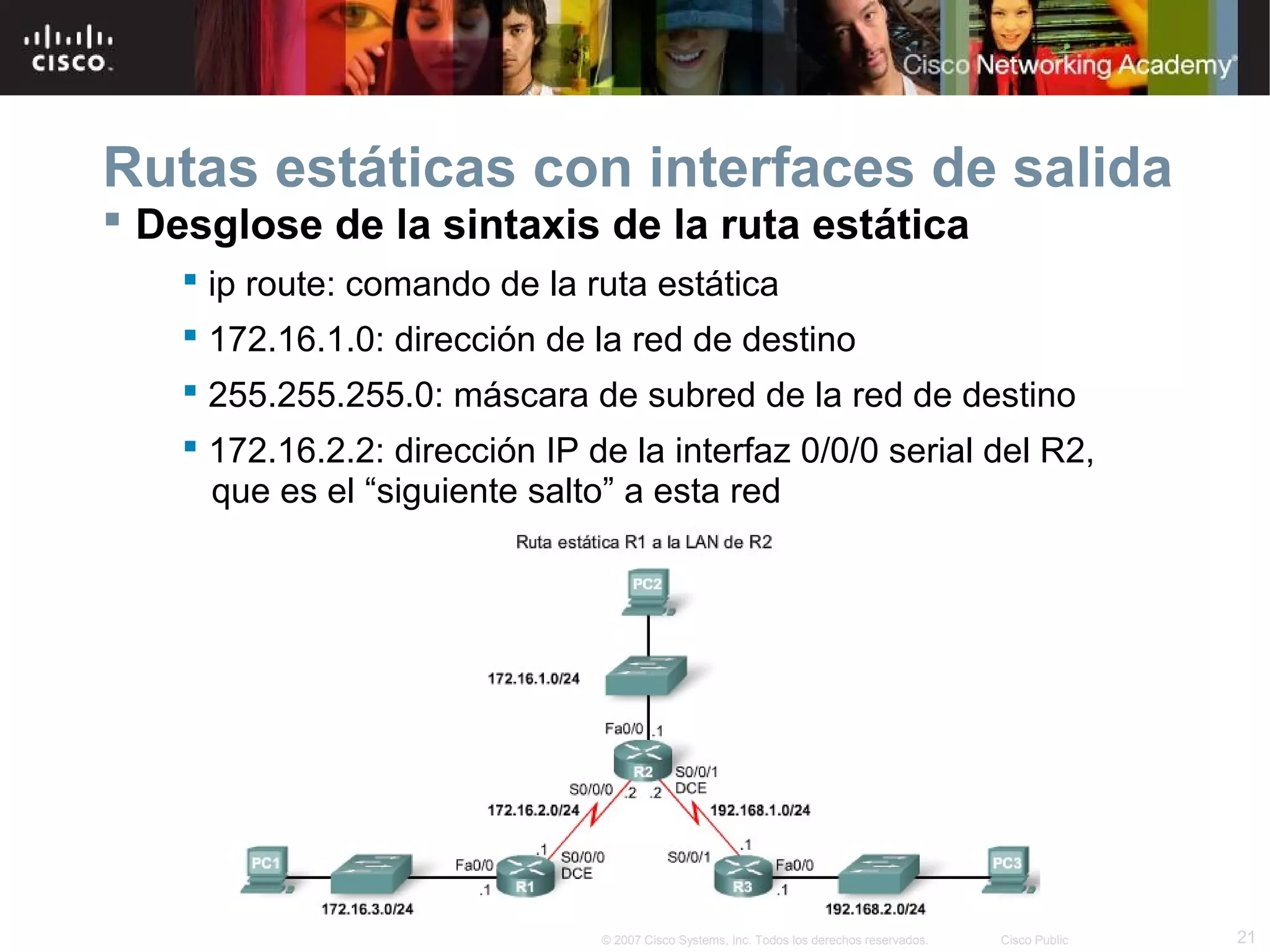 Rutas estáticas con interfaces de salida
 Desglose de la sintaxis de la ruta estática
 ip route: comando de la ruta estática
 172.16.1.0: dirección de la red de destino
 255.255.255.0: máscara de subred de la red de destino
 172.16.2.2: dirección IP de la interfaz 0/0/0 serial del R2,
que es el “siguiente salto” a esta red

© 2007 Cisco Systems, Inc. Todos los derechos reservados.

Cisco Public

21

 