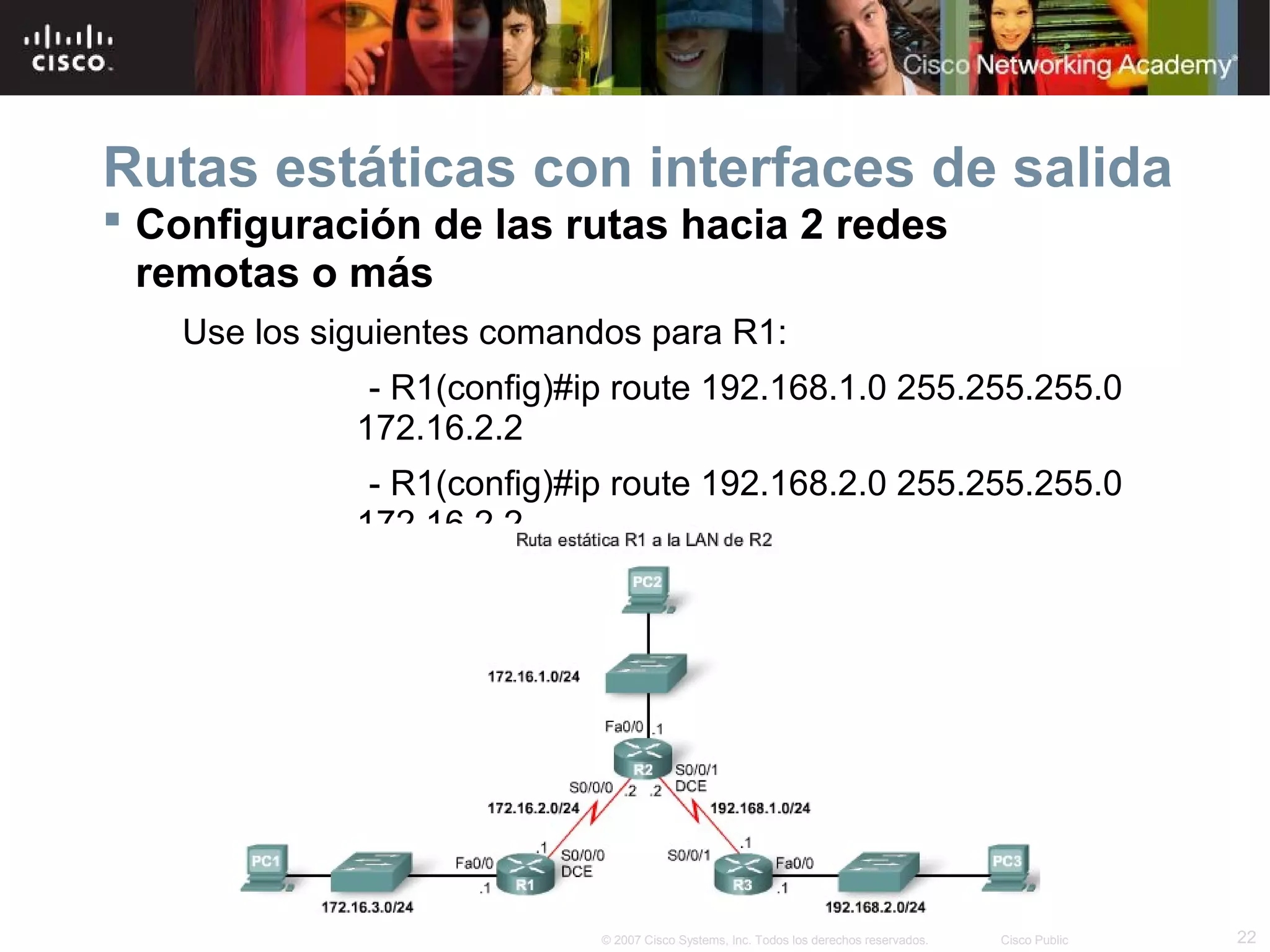 Rutas estáticas con interfaces de salida
 Configuración de las rutas hacia 2 redes
remotas o más
Use los siguientes comandos para R1:
- R1(config)#ip route 192.168.1.0 255.255.255.0
172.16.2.2
- R1(config)#ip route 192.168.2.0 255.255.255.0
172.16.2.2

© 2007 Cisco Systems, Inc. Todos los derechos reservados.

Cisco Public

22

 