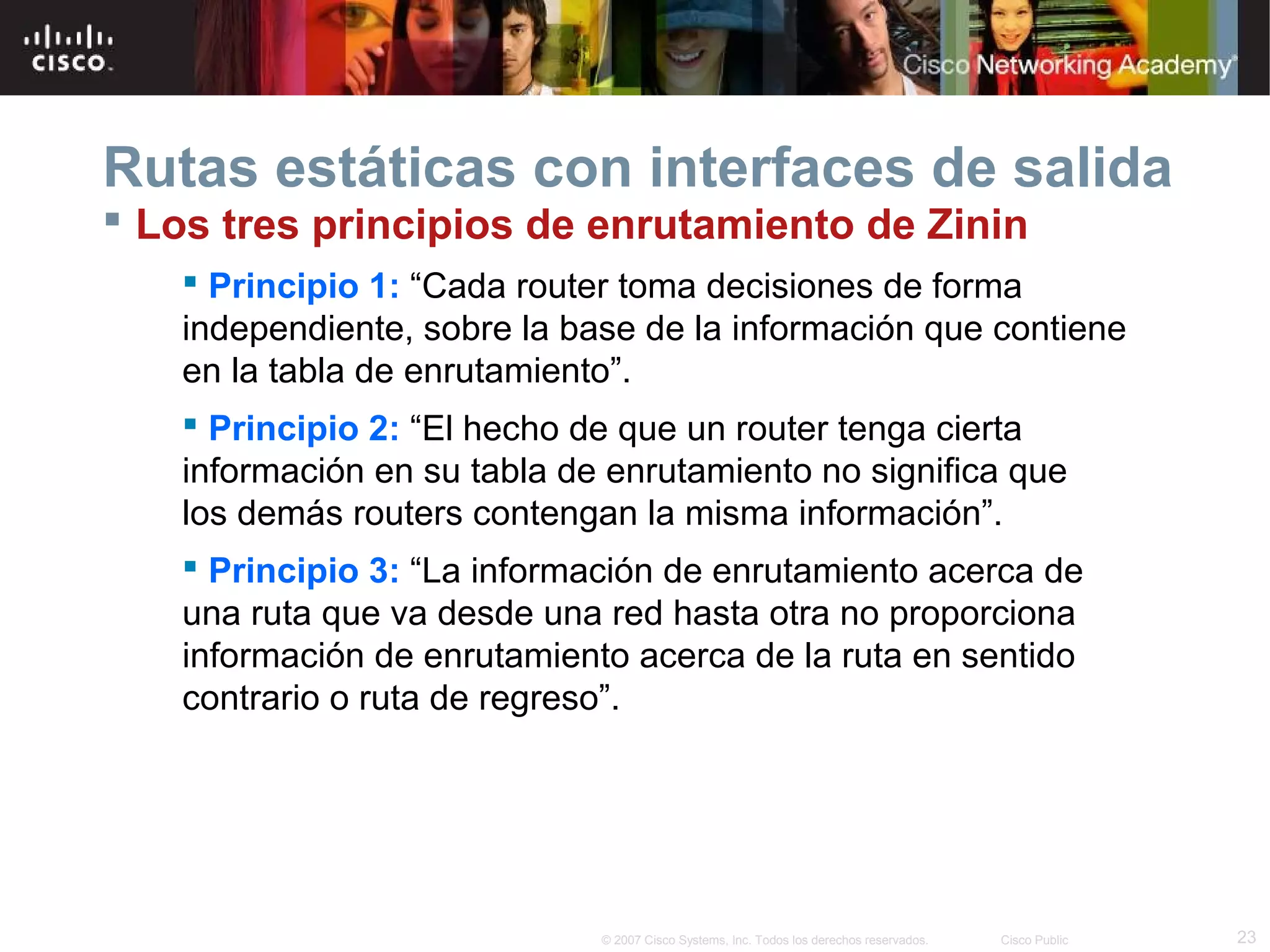 Rutas estáticas con interfaces de salida
 Los tres principios de enrutamiento de Zinin
 Principio 1: “Cada router toma decisiones de forma
independiente, sobre la base de la información que contiene
en la tabla de enrutamiento”.
 Principio 2: “El hecho de que un router tenga cierta
información en su tabla de enrutamiento no significa que
los demás routers contengan la misma información”.
 Principio 3: “La información de enrutamiento acerca de
una ruta que va desde una red hasta otra no proporciona
información de enrutamiento acerca de la ruta en sentido
contrario o ruta de regreso”.

© 2007 Cisco Systems, Inc. Todos los derechos reservados.

Cisco Public

23

 
