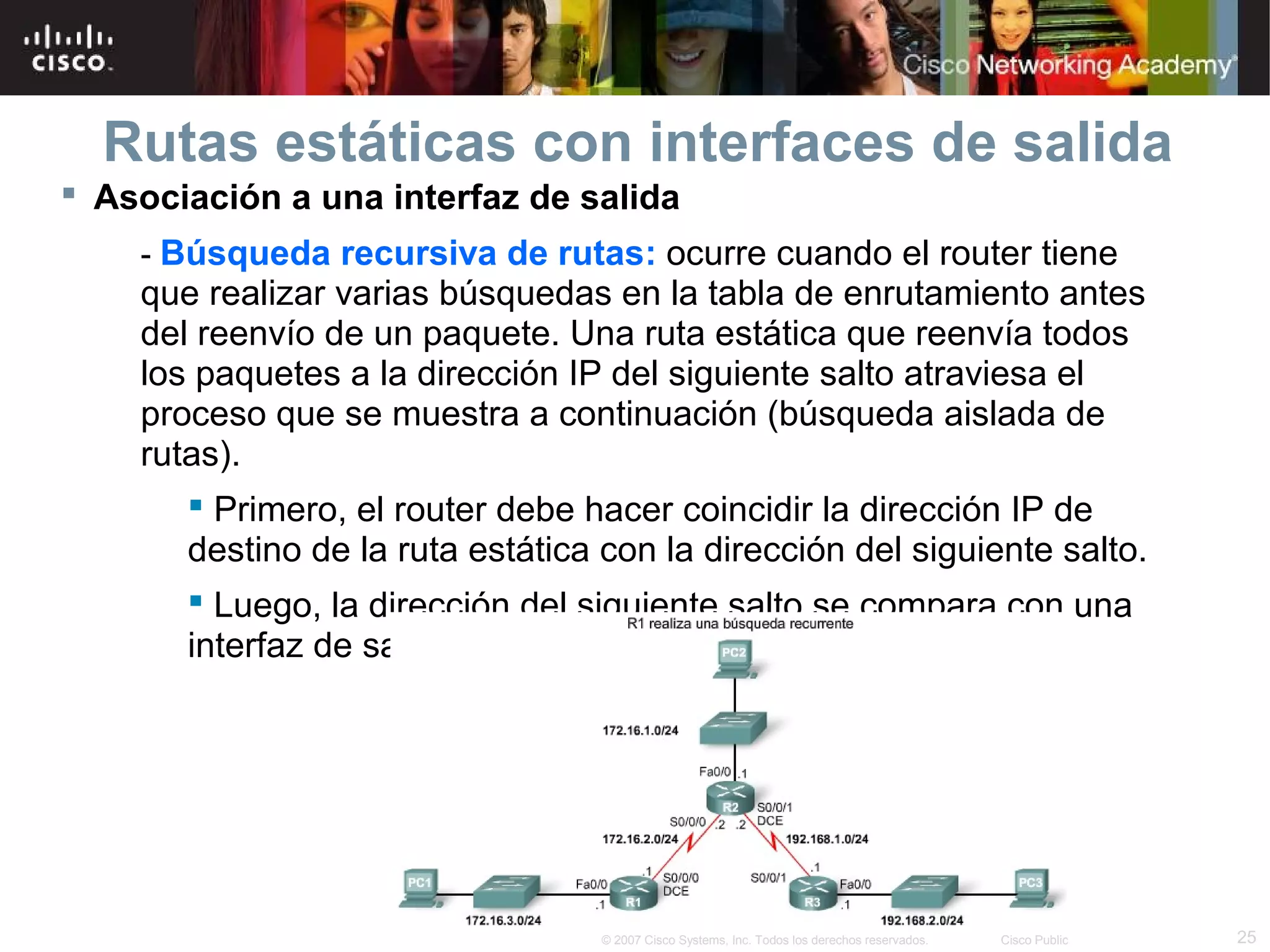 Rutas estáticas con interfaces de salida
 Asociación a una interfaz de salida
- Búsqueda recursiva de rutas: ocurre cuando el router tiene

que realizar varias búsquedas en la tabla de enrutamiento antes
del reenvío de un paquete. Una ruta estática que reenvía todos
los paquetes a la dirección IP del siguiente salto atraviesa el
proceso que se muestra a continuación (búsqueda aislada de
rutas).
 Primero, el router debe hacer coincidir la dirección IP de
destino de la ruta estática con la dirección del siguiente salto.
 Luego, la dirección del siguiente salto se compara con una
interfaz de salida.

© 2007 Cisco Systems, Inc. Todos los derechos reservados.

Cisco Public

25

 
