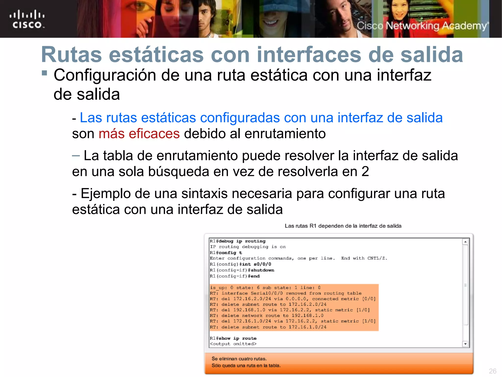 Rutas estáticas con interfaces de salida
 Configuración de una ruta estática con una interfaz
de salida

- Las rutas estáticas configuradas con una interfaz de salida

son más eficaces debido al enrutamiento
– La tabla de enrutamiento puede resolver la interfaz de salida
en una sola búsqueda en vez de resolverla en 2
- Ejemplo de una sintaxis necesaria para configurar una ruta
estática con una interfaz de salida

© 2007 Cisco Systems, Inc. Todos los derechos reservados.

Cisco Public

26

 