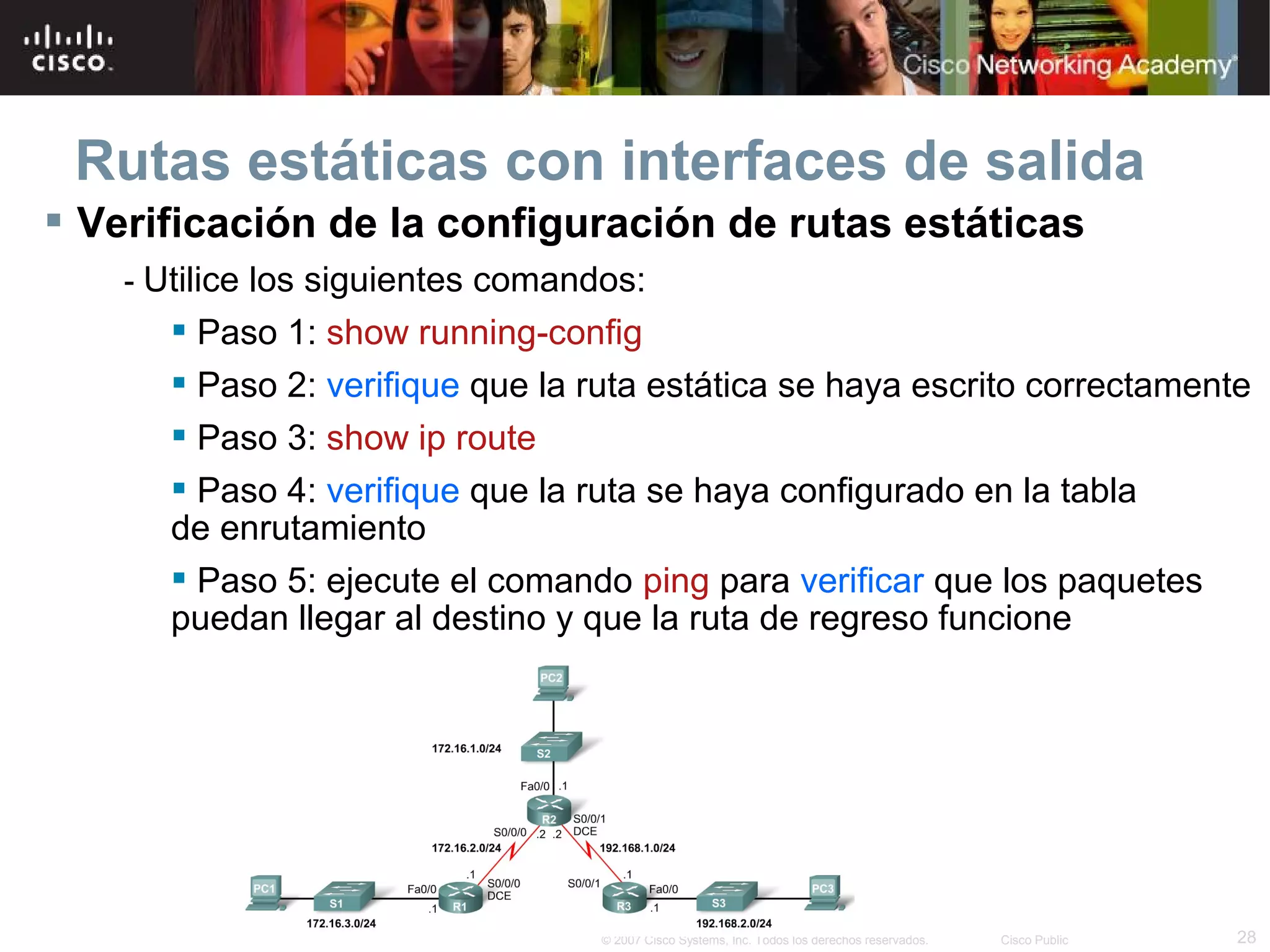 Rutas estáticas con interfaces de salida
 Verificación de la configuración de rutas estáticas
- Utilice los siguientes comandos:

 Paso 1: show running-config
 Paso 2: verifique que la ruta estática se haya escrito correctamente
 Paso 3: show ip route
 Paso 4: verifique que la ruta se haya configurado en la tabla
de enrutamiento
 Paso 5: ejecute el comando ping para verificar que los paquetes
puedan llegar al destino y que la ruta de regreso funcione

© 2007 Cisco Systems, Inc. Todos los derechos reservados.

Cisco Public

28

 