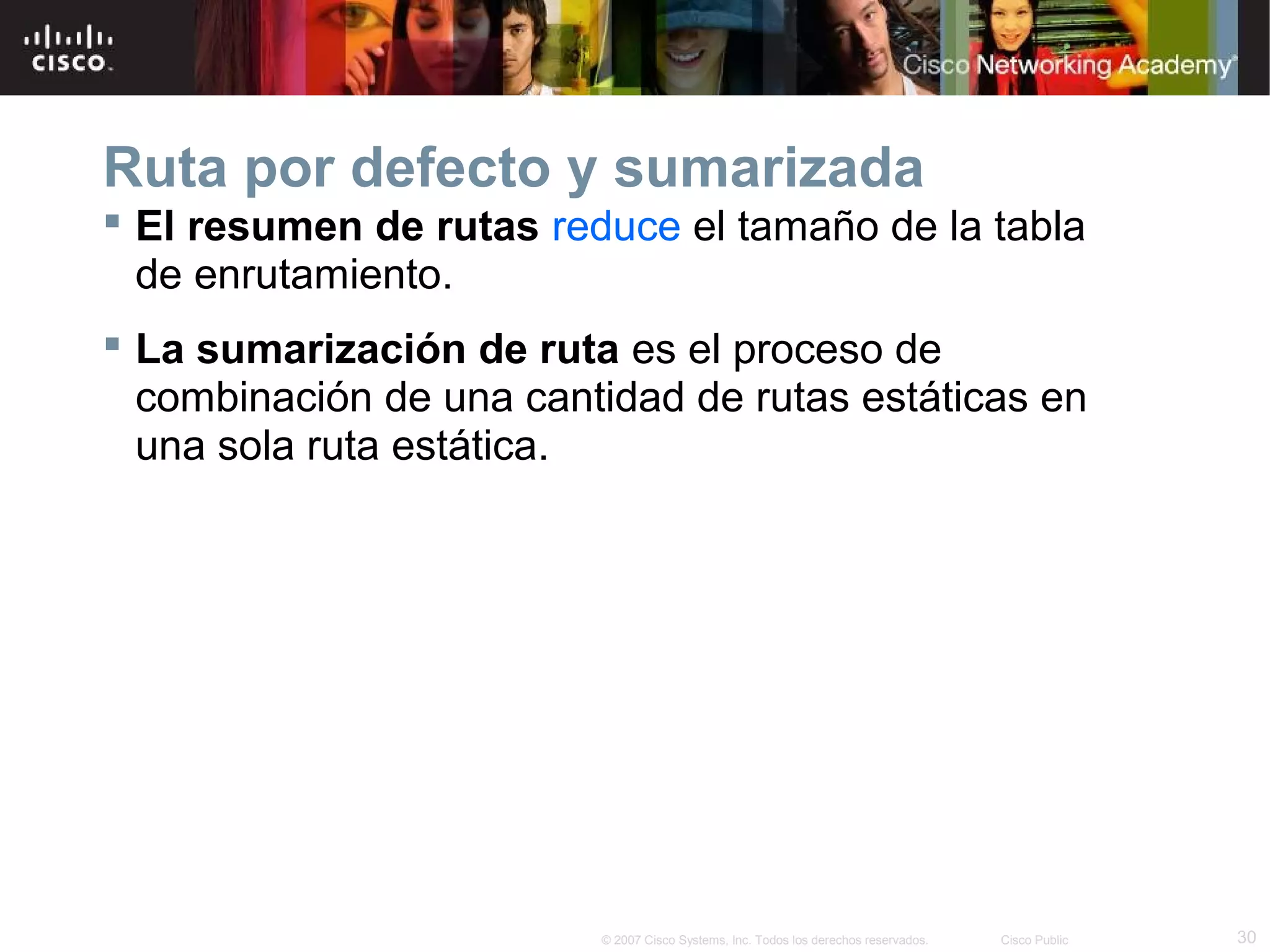 Ruta por defecto y sumarizada
 El resumen de rutas reduce el tamaño de la tabla
de enrutamiento.
 La sumarización de ruta es el proceso de
combinación de una cantidad de rutas estáticas en
una sola ruta estática.

© 2007 Cisco Systems, Inc. Todos los derechos reservados.

Cisco Public

30

 
