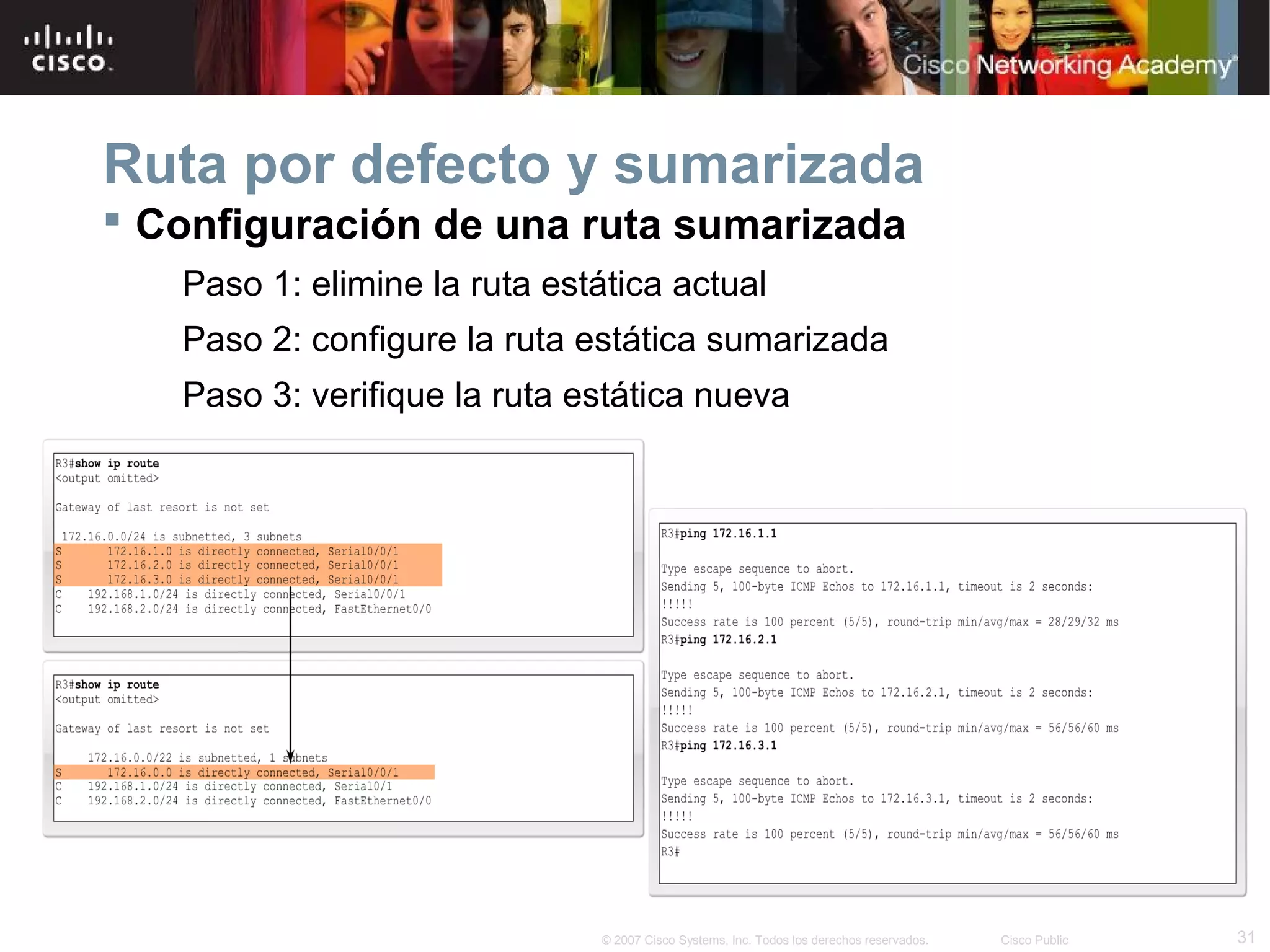 Ruta por defecto y sumarizada
 Configuración de una ruta sumarizada
Paso 1: elimine la ruta estática actual
Paso 2: configure la ruta estática sumarizada
Paso 3: verifique la ruta estática nueva

© 2007 Cisco Systems, Inc. Todos los derechos reservados.

Cisco Public

31

 
