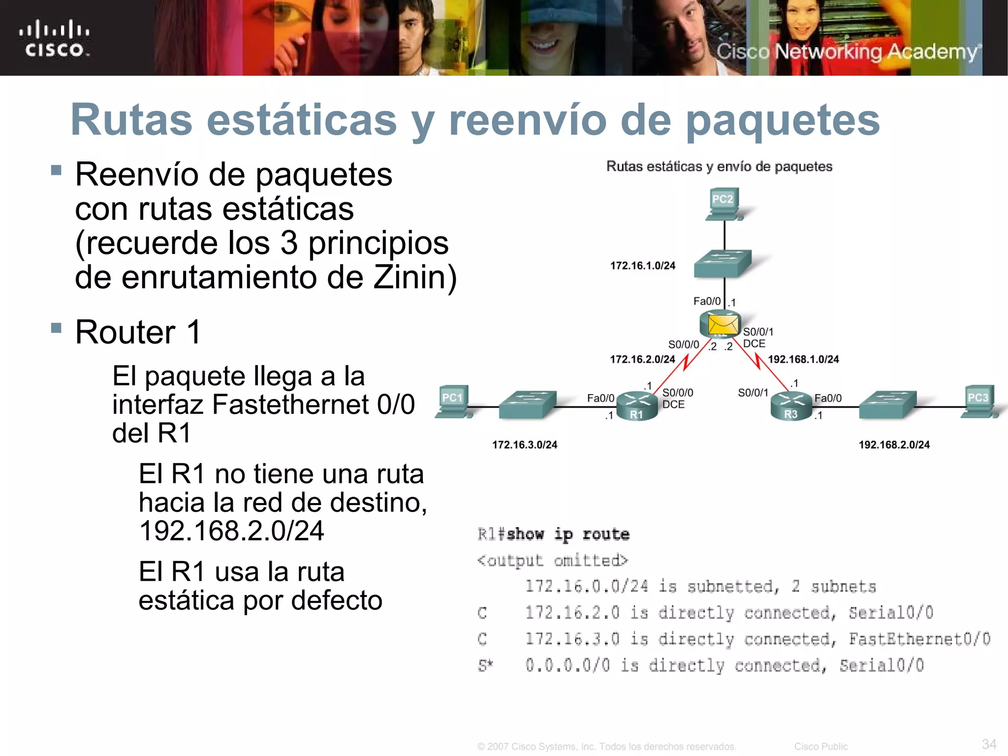 Rutas estáticas y reenvío de paquetes
 Reenvío de paquetes
con rutas estáticas
(recuerde los 3 principios
de enrutamiento de Zinin)
 Router 1
El paquete llega a la
interfaz Fastethernet 0/0
del R1
El R1 no tiene una ruta
hacia la red de destino,
192.168.2.0/24
El R1 usa la ruta
estática por defecto

© 2007 Cisco Systems, Inc. Todos los derechos reservados.

Cisco Public

34

 