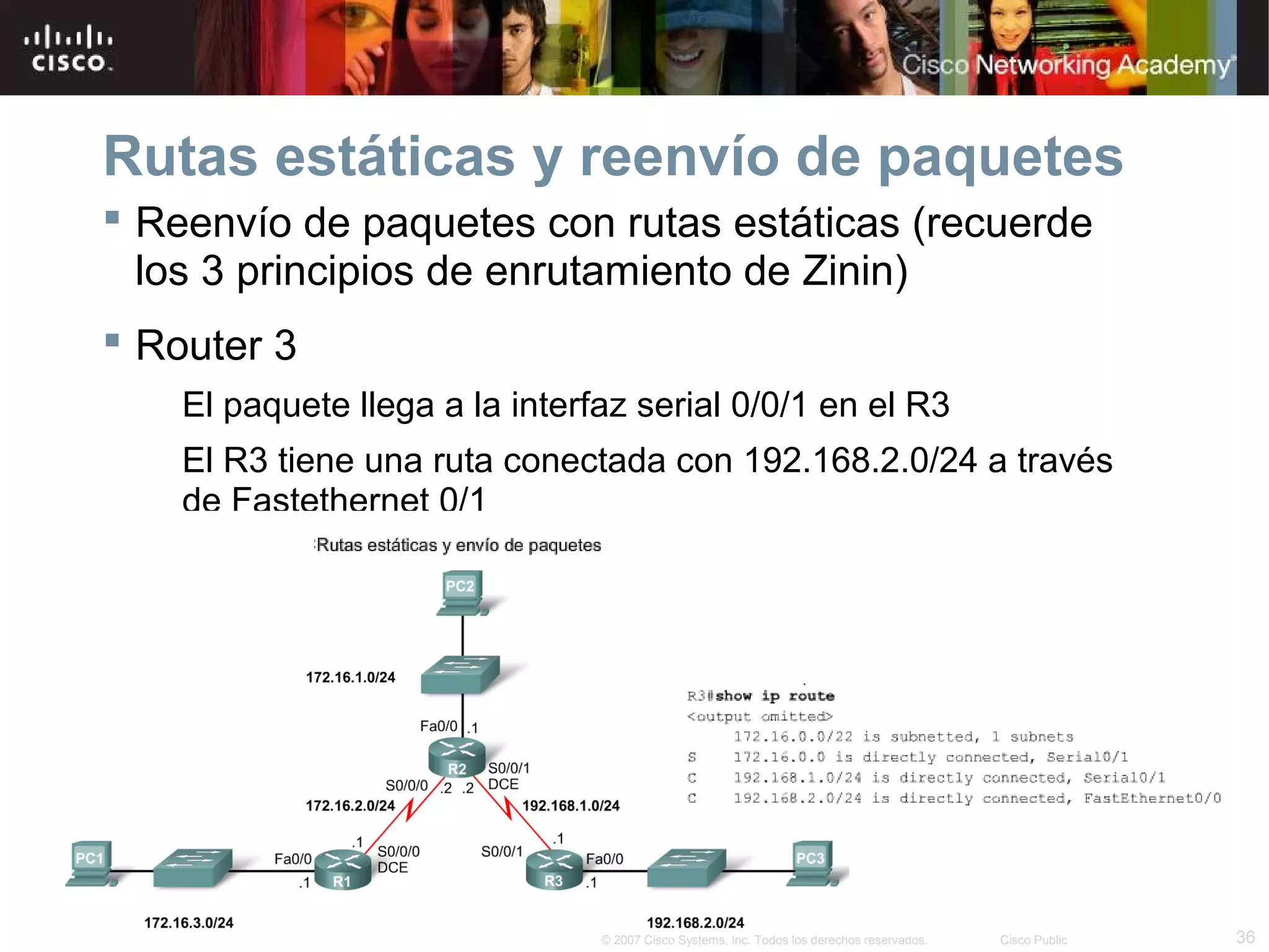 Rutas estáticas y reenvío de paquetes
 Reenvío de paquetes con rutas estáticas (recuerde
los 3 principios de enrutamiento de Zinin)
 Router 3
El paquete llega a la interfaz serial 0/0/1 en el R3
El R3 tiene una ruta conectada con 192.168.2.0/24 a través
de Fastethernet 0/1

© 2007 Cisco Systems, Inc. Todos los derechos reservados.

Cisco Public

36

 