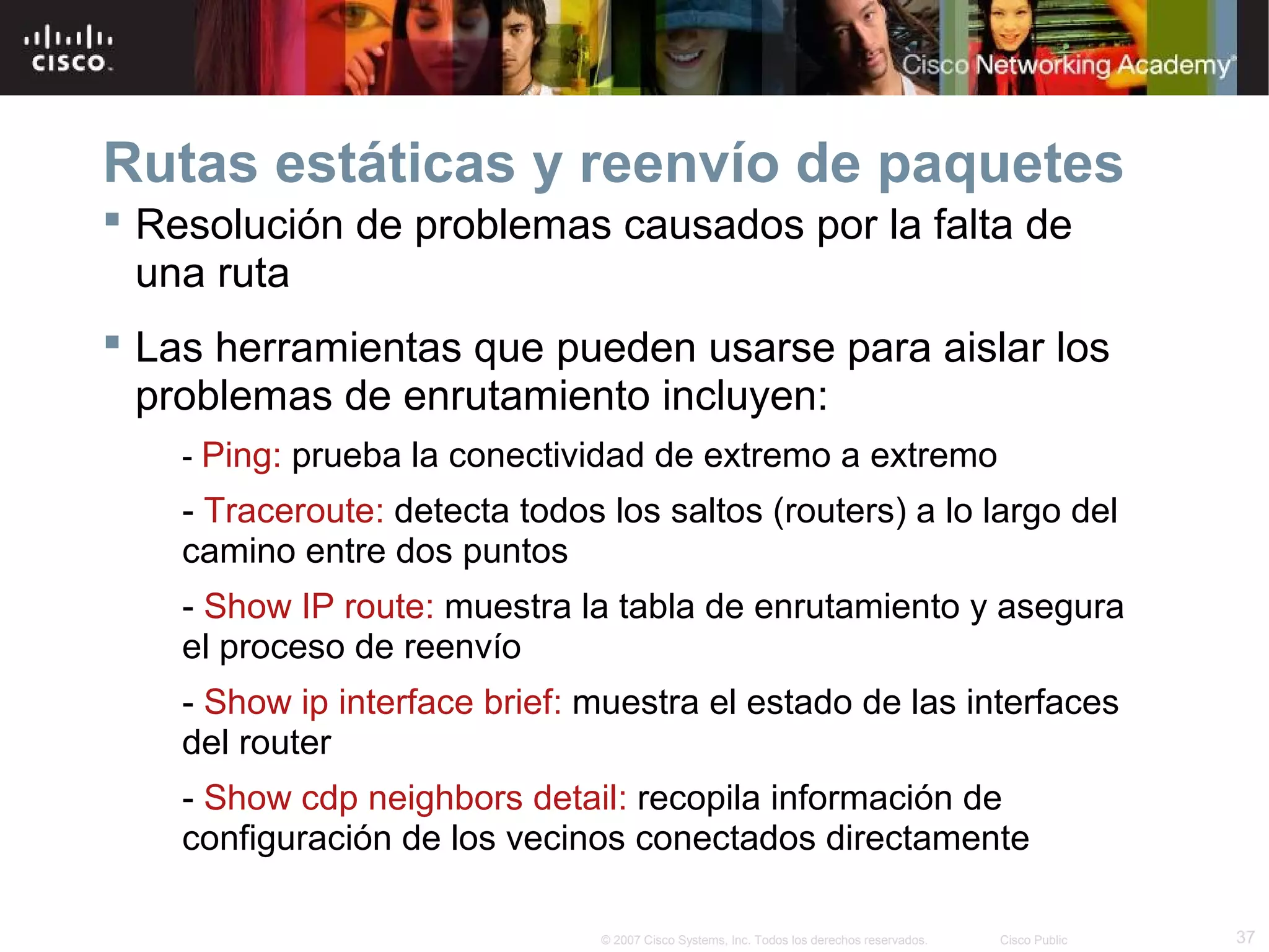 Rutas estáticas y reenvío de paquetes
 Resolución de problemas causados por la falta de
una ruta
 Las herramientas que pueden usarse para aislar los
problemas de enrutamiento incluyen:
- Ping: prueba la conectividad de extremo a extremo

- Traceroute: detecta todos los saltos (routers) a lo largo del
camino entre dos puntos
- Show IP route: muestra la tabla de enrutamiento y asegura
el proceso de reenvío
- Show ip interface brief: muestra el estado de las interfaces
del router
- Show cdp neighbors detail: recopila información de
configuración de los vecinos conectados directamente
© 2007 Cisco Systems, Inc. Todos los derechos reservados.

Cisco Public

37

 