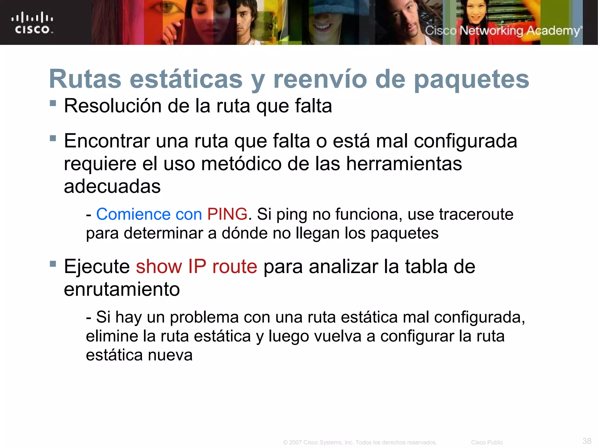 Rutas estáticas y reenvío de paquetes
 Resolución de la ruta que falta
 Encontrar una ruta que falta o está mal configurada
requiere el uso metódico de las herramientas
adecuadas
- Comience con PING. Si ping no funciona, use traceroute
para determinar a dónde no llegan los paquetes

 Ejecute show IP route para analizar la tabla de
enrutamiento
- Si hay un problema con una ruta estática mal configurada,
elimine la ruta estática y luego vuelva a configurar la ruta
estática nueva

© 2007 Cisco Systems, Inc. Todos los derechos reservados.

Cisco Public

38

 