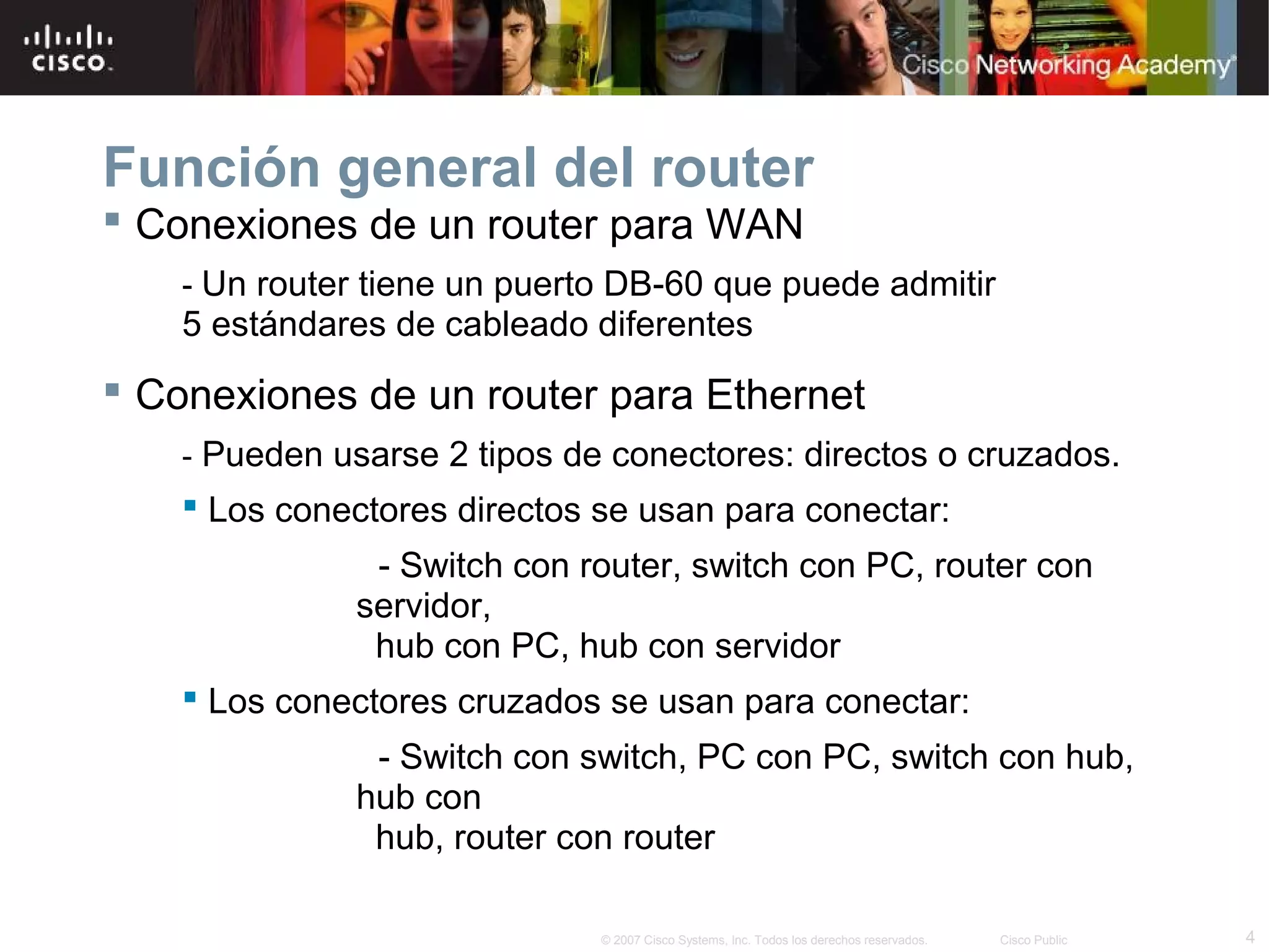 Función general del router
 Conexiones de un router para WAN
- Un router tiene un puerto DB-60 que puede admitir

5 estándares de cableado diferentes

 Conexiones de un router para Ethernet
- Pueden usarse 2 tipos de conectores: directos o cruzados.

 Los conectores directos se usan para conectar:
- Switch con router, switch con PC, router con
servidor,
hub con PC, hub con servidor
 Los conectores cruzados se usan para conectar:
- Switch con switch, PC con PC, switch con hub,
hub con
hub, router con router
© 2007 Cisco Systems, Inc. Todos los derechos reservados.

Cisco Public

4

 