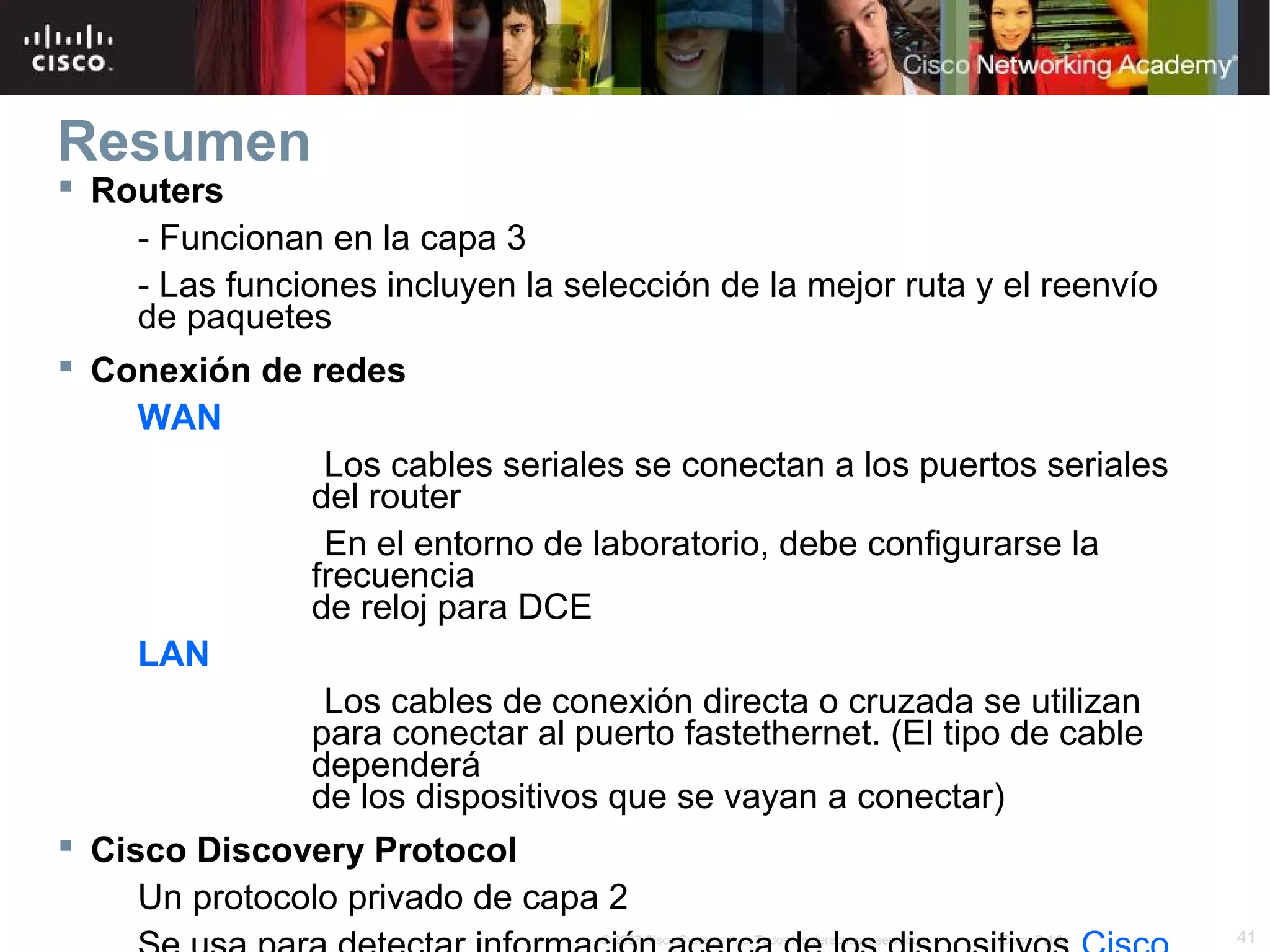 Resumen

 Routers
- Funcionan en la capa 3
- Las funciones incluyen la selección de la mejor ruta y el reenvío
de paquetes
 Conexión de redes
WAN
Los cables seriales se conectan a los puertos seriales
del router
En el entorno de laboratorio, debe configurarse la
frecuencia
de reloj para DCE
LAN
Los cables de conexión directa o cruzada se utilizan
para conectar al puerto fastethernet. (El tipo de cable
dependerá
de los dispositivos que se vayan a conectar)
 Cisco Discovery Protocol
Un protocolo privado de capa 2
© 2007 Cisco Systems, Inc. Todos los derechos reservados.

Cisco Public

41

 