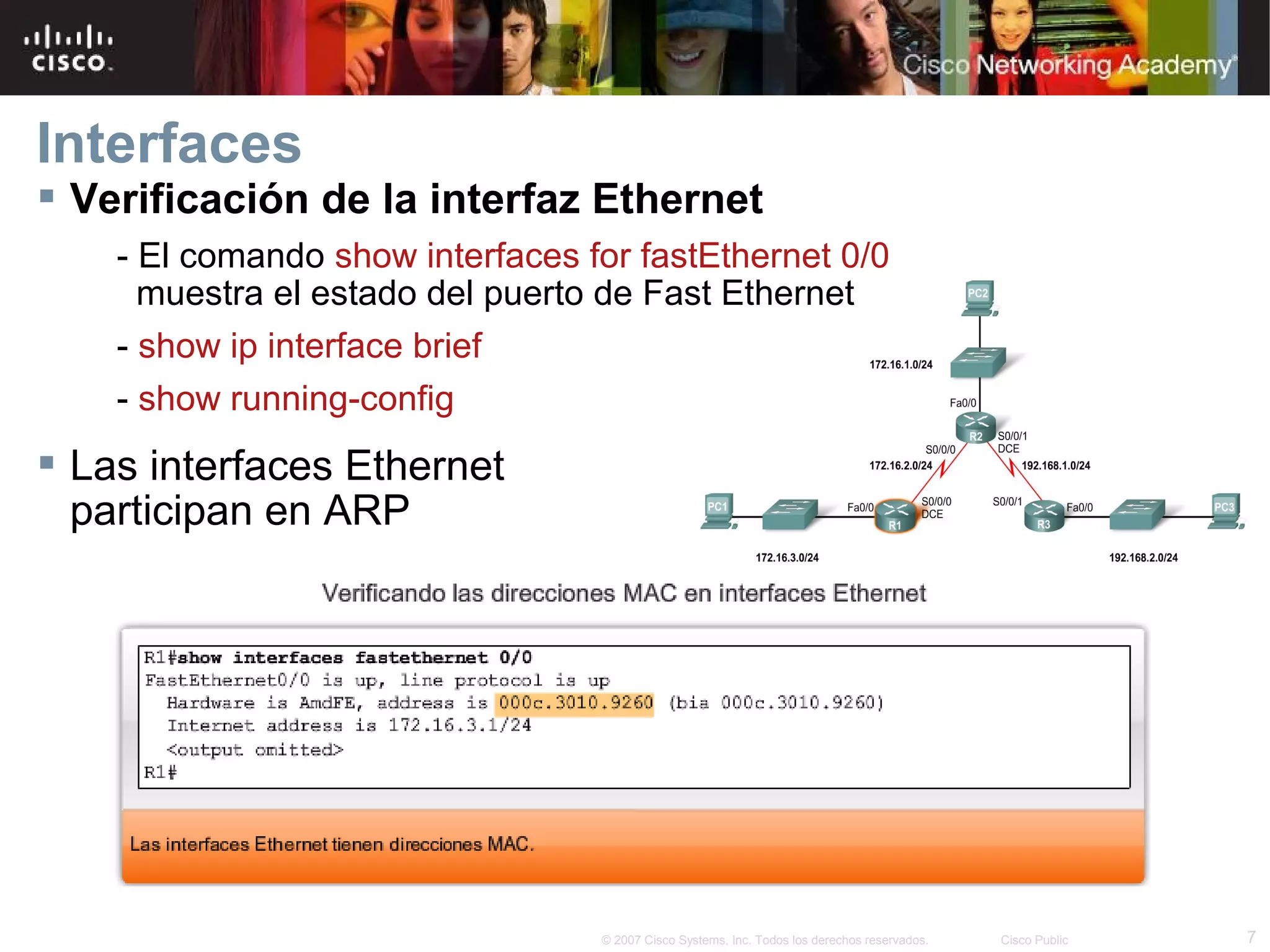 Interfaces
 Verificación de la interfaz Ethernet
- El comando show interfaces for fastEthernet 0/0
muestra el estado del puerto de Fast Ethernet
- show ip interface brief
- show running-config

 Las interfaces Ethernet
participan en ARP

© 2007 Cisco Systems, Inc. Todos los derechos reservados.

Cisco Public

7

 