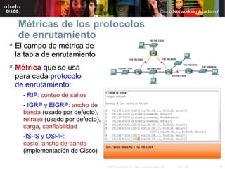 Métricas de los protocolos
  de enrutamiento
 El campo de métrica de
  la tabla de enrutamiento
 Métrica que se usa
  para cada protocolo
  de enrutamiento:
    - RIP: conteo de saltos
    - IGRP y EIGRP: ancho de
    banda (usado por defecto),
    retraso (usado por defecto),
    carga, confiabilidad
    -IS-IS y OSPF:
    costo, ancho de banda
    (implementación de Cisco)

                                   © 2007 Cisco Systems, Inc. Todos los derechos reservados.   Cisco Public   16
 