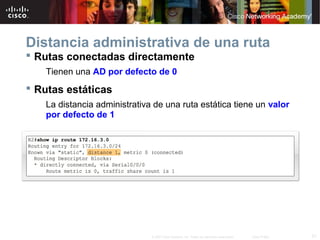 Distancia administrativa de una ruta
 Rutas conectadas directamente
   Tienen una AD por defecto de 0
 Rutas estáticas
   La distancia administrativa de una ruta estática tiene un valor
   por defecto de 1




                              © 2007 Cisco Systems, Inc. Todos los derechos reservados.   Cisco Public   21
 