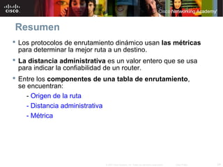 Resumen
 Los protocolos de enrutamiento dinámico usan las métricas
  para determinar la mejor ruta a un destino.
 La distancia administrativa es un valor entero que se usa
  para indicar la confiabilidad de un router.
 Entre los componentes de una tabla de enrutamiento,
  se encuentran:
     - Origen de la ruta
     - Distancia administrativa
     - Métrica




                             © 2007 Cisco Systems, Inc. Todos los derechos reservados.   Cisco Public   24
 
