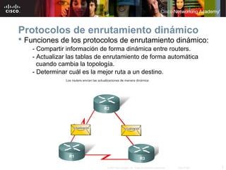 Protocolos de enrutamiento dinámico
 Funciones de los protocolos de enrutamiento dinámico:
    - Compartir información de forma dinámica entre routers.
    - Actualizar las tablas de enrutamiento de forma automática
      cuando cambia la topología.
    - Determinar cuál es la mejor ruta a un destino.




                              © 2007 Cisco Systems, Inc. Todos los derechos reservados.   Cisco Public   3
 