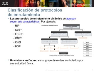Clasificación de protocolos
de enrutamiento
 Los protocolos de enrutamiento dinámico se agrupan
  según sus características. Por ejemplo:
    - RIP
    - IGRP
    - EIGRP
    - OSPF
    - IS-IS
    - BGP




 Un sistema autónomo es un grupo de routers controlados por
  una autoridad única.

                             © 2007 Cisco Systems, Inc. Todos los derechos reservados.   Cisco Public   7
 