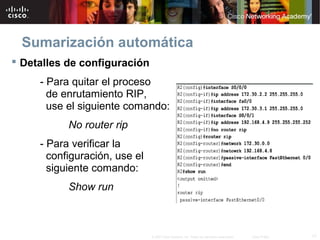 Sumarización automática
 Detalles de configuración
     - Para quitar el proceso
       de enrutamiento RIP,
       use el siguiente comando:
           No router rip
     - Para verificar la
       configuración, use el
       siguiente comando:
           Show run



                               © 2007 Cisco Systems, Inc. Todos los derechos reservados.   Cisco Public   17
 