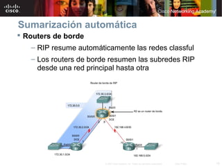 Sumarización automática
 Routers de borde
   – RIP resume automáticamente las redes classful
   – Los routers de borde resumen las subredes RIP
     desde una red principal hasta otra




                        © 2007 Cisco Systems, Inc. Todos los derechos reservados.   Cisco Public   18
 