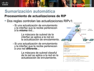 Sumarización automática
Procesamiento de actualizaciones de RIP
 Dos reglas controlan las actualizaciones RIPv1:
     - Si una actualización de enrutamiento
       y la interfaz que la recibe pertenecen
       a la misma red...
            La máscara de subred de la
            interfaz se aplica a la red en
            la actualización de enrutamiento.
     - Si una actualización de enrutamiento
       y la interfaz que la recibe pertenecen
       a una red diferente...
            La máscara de subred classful
            de la red se aplica a la red en la
            actualización de enrutamiento.



                                 © 2007 Cisco Systems, Inc. Todos los derechos reservados.   Cisco Public   19
 
