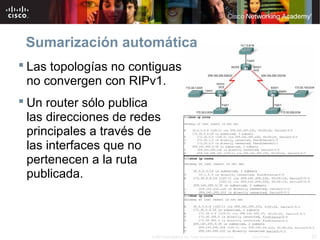 Sumarización automática
 Las topologías no contiguas
  no convergen con RIPv1.
 Un router sólo publica
  las direcciones de redes
  principales a través de
  las interfaces que no
  pertenecen a la ruta
  publicada.



                        © 2007 Cisco Systems, Inc. Todos los derechos reservados.   Cisco Public   23
 
