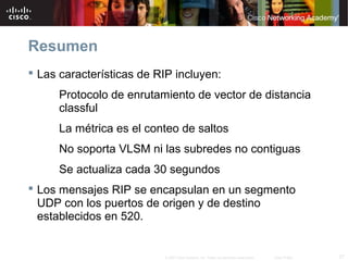 Resumen
 Las características de RIP incluyen:
      Protocolo de enrutamiento de vector de distancia
      classful
      La métrica es el conteo de saltos
      No soporta VLSM ni las subredes no contiguas
      Se actualiza cada 30 segundos
 Los mensajes RIP se encapsulan en un segmento
  UDP con los puertos de origen y de destino
  establecidos en 520.


                          © 2007 Cisco Systems, Inc. Todos los derechos reservados.   Cisco Public   27
 