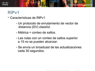 RIPv1
 Características de RIPv1
     - Un protocolo de enrutamiento de vector de
       distancia (DV) classful.
     - Métrica = conteo de saltos.
     - Las rutas con un conteo de saltos superior
       a 15 no se pueden alcanzar.
     - Se envía un broadcast de las actualizaciones
       cada 30 segundos.




                          © 2007 Cisco Systems, Inc. Todos los derechos reservados.   Cisco Public   3
 