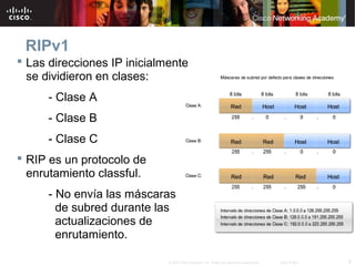 RIPv1
 Las direcciones IP inicialmente
  se dividieron en clases:
      - Clase A
      - Clase B
      - Clase C
 RIP es un protocolo de
  enrutamiento classful.
      - No envía las máscaras
        de subred durante las
        actualizaciones de
        enrutamiento.

                             © 2007 Cisco Systems, Inc. Todos los derechos reservados.   Cisco Public   6
 