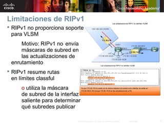 Limitaciones de RIPv1
 RIPv1 no proporciona soporte
  para VLSM
     Motivo: RIPv1 no envía
     máscaras de subred en
     las actualizaciones de
 enrutamiento
 RIPv1 resume rutas
  en límites classful
     o utiliza la máscara
     de subred de la interfaz
     saliente para determinar
     qué subredes publicar

                           © 2007 Cisco Systems, Inc. Todos los derechos reservados.   Cisco Public   12
 