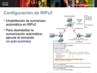 Configuración de RIPv2
 Inhabilitación de sumarización
  automática en RIPv2
 Para deshabilitar la
  sumarización automática,
  ejecute el comando
  no auto-summary




                             © 2007 Cisco Systems, Inc. Todos los derechos reservados.   Cisco Public   18
 