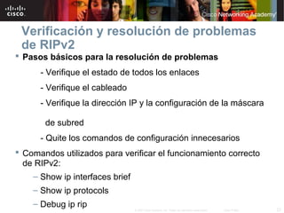 Verificación y resolución de problemas
 de RIPv2
 Pasos básicos para la resolución de problemas
      - Verifique el estado de todos los enlaces
      - Verifique el cableado
      - Verifique la dirección IP y la configuración de la máscara

       de subred
      - Quite los comandos de configuración innecesarios
 Comandos utilizados para verificar el funcionamiento correcto
  de RIPv2:
    – Show ip interfaces brief
    – Show ip protocols
    – Debug ip rip
                                 © 2007 Cisco Systems, Inc. Todos los derechos reservados.   Cisco Public   23
 