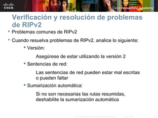 Verificación y resolución de problemas
 de RIPv2
 Problemas comunes de RIPv2
 Cuando resuelva problemas de RIPv2, analice lo siguiente:
       Versión:
            Asegúrese de estar utilizando la versión 2
        Sentencias de red:
            Las sentencias de red pueden estar mal escritas
            o pueden faltar
        Sumarización automática:
            Si no son necesarias las rutas resumidas,
            deshabilite la sumarización automática


                              © 2007 Cisco Systems, Inc. Todos los derechos reservados.   Cisco Public   24
 