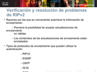 Verificación y resolución de problemas
  de RIPv2
 Razones por las que es conveniente autenticar la información de
  enrutamiento:
       - Previene la posibilidad de aceptar actualizaciones de
  enrutamiento
         no válidas
       - Los contenidos de las actualizaciones de enrutamiento están
         encriptados
 Tipos de protocolos de enrutamiento que pueden utilizar la
  autenticación:
              - RIPv2
              - EIGRP
              - OSPF
              - IS-IS
                                   © 2007 Cisco Systems, Inc. Todos los derechos reservados.   Cisco Public   25
 