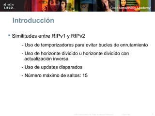 Introducción

 Similitudes entre RIPv1 y RIPv2
     - Uso de temporizadores para evitar bucles de enrutamiento
     - Uso de horizonte dividido u horizonte dividido con
       actualización inversa
     - Uso de updates disparados
     - Número máximo de saltos: 15




                              © 2007 Cisco Systems, Inc. Todos los derechos reservados.   Cisco Public   4
 