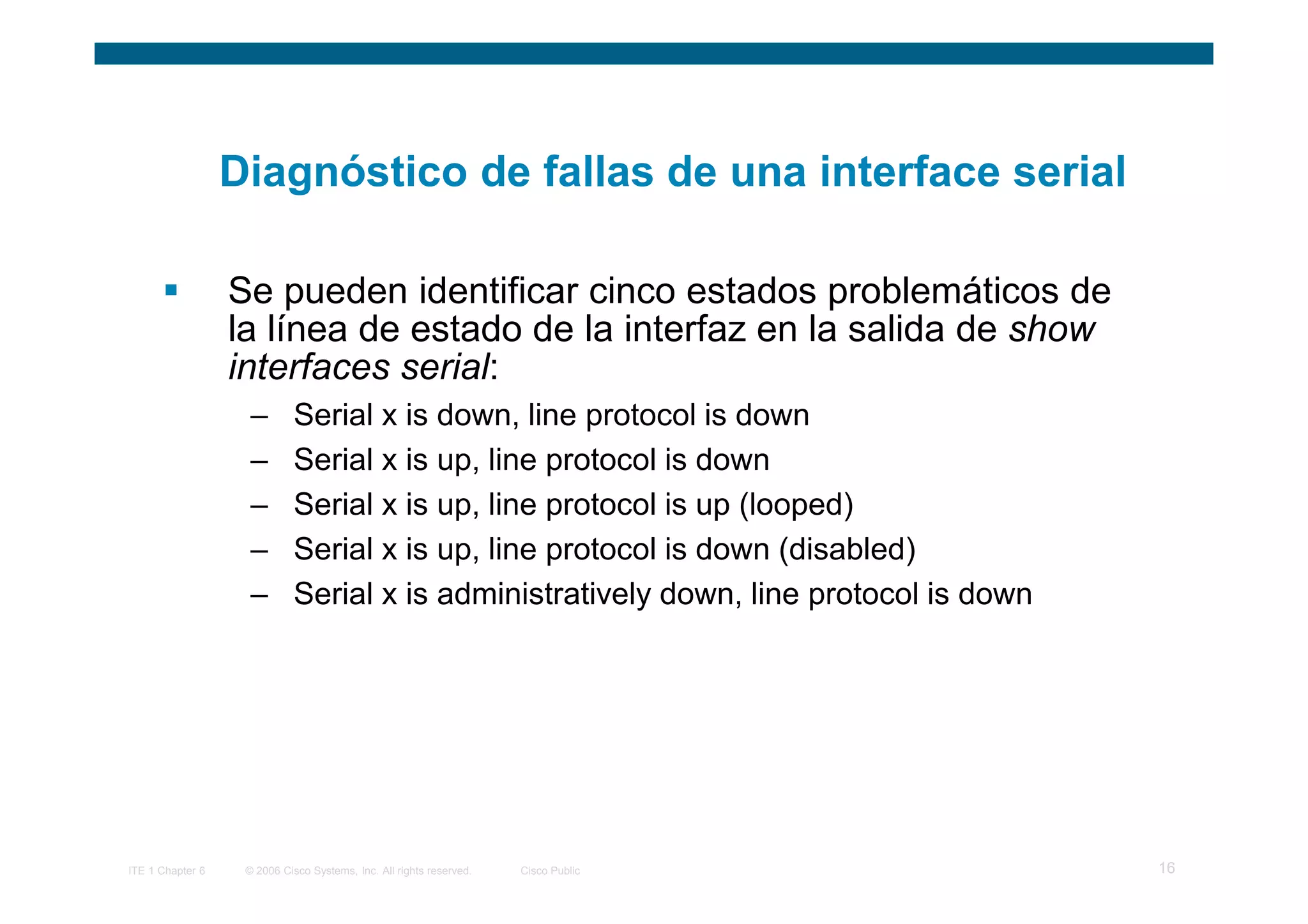 Diagnóstico de fallas de una interface serial

                  Se pueden identificar cinco estados problemáticos de
                  la línea de estado de la interfaz en la salida de show
                  interfaces serial:
                    –       Serial x is down, line protocol is down
                    –       Serial x is up, line protocol is down
                    –       Serial x is up, line protocol is up (looped)
                    –       Serial x is up, line protocol is down (disabled)
                    –       Serial x is administratively down, line protocol is down




ITE 1 Chapter 6    © 2006 Cisco Systems, Inc. All rights reserved.   Cisco Public      16
 