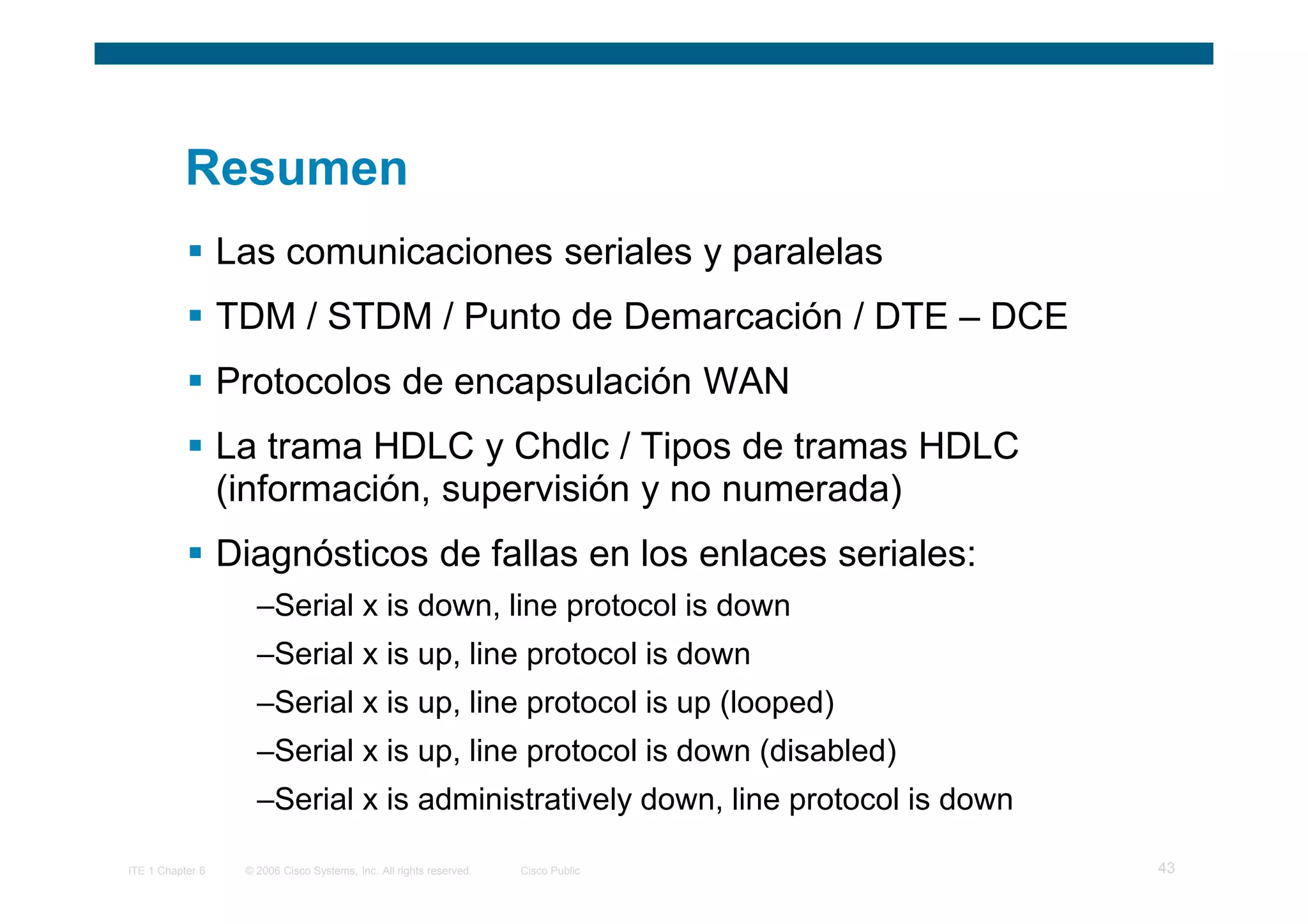 Resumen
                  Las comunicaciones seriales y paralelas
                  TDM / STDM / Punto de Demarcación / DTE – DCE
                  Protocolos de encapsulación WAN
                  La trama HDLC y Chdlc / Tipos de tramas HDLC
                  (información, supervisión y no numerada)
                  Diagnósticos de fallas en los enlaces seriales:
                     –Serial x is down, line protocol is down
                     –Serial x is up, line protocol is down
                     –Serial x is up, line protocol is up (looped)
                     –Serial x is up, line protocol is down (disabled)
                     –Serial x is administratively down, line protocol is down

ITE 1 Chapter 6    © 2006 Cisco Systems, Inc. All rights reserved.   Cisco Public   43
 