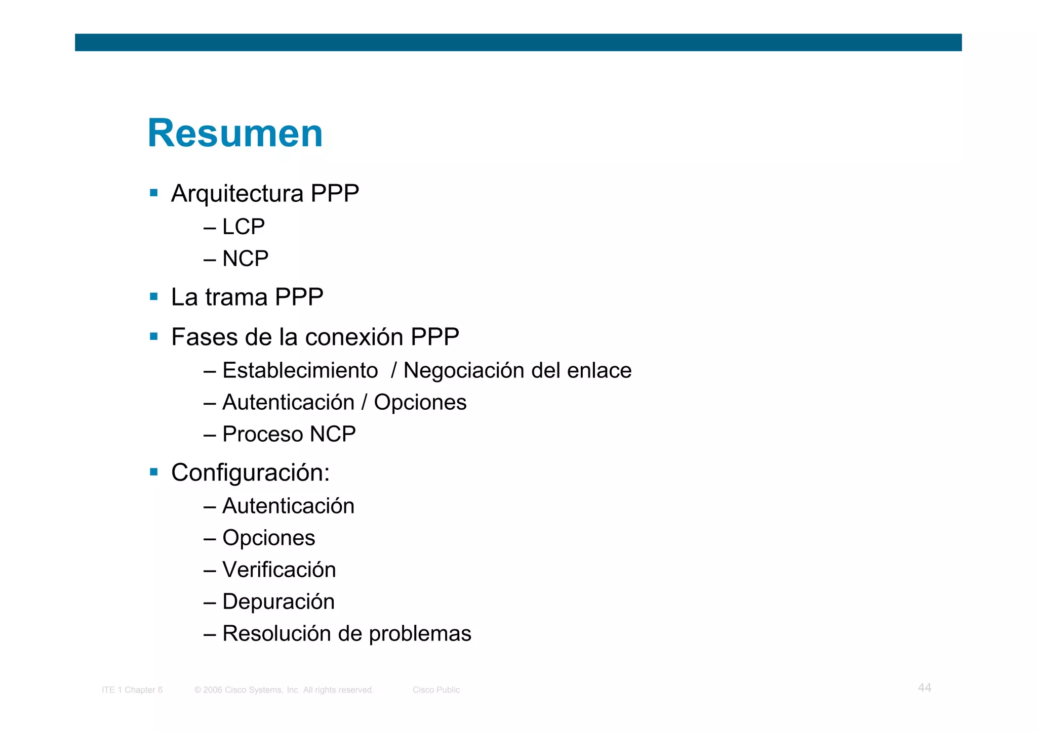 Resumen
                  Arquitectura PPP
                      – LCP
                      – NCP
                  La trama PPP
                  Fases de la conexión PPP
                      – Establecimiento / Negociación del enlace
                      – Autenticación / Opciones
                      – Proceso NCP
                  Configuración:
                      – Autenticación
                      – Opciones
                      – Verificación
                      – Depuración
                      – Resolución de problemas

ITE 1 Chapter 6     © 2006 Cisco Systems, Inc. All rights reserved.   Cisco Public   44
 