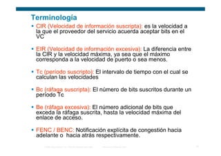 Terminología
 CIR (Velocidad de información suscripta): es la velocidad a
 la que el proveedor del servicio acuerda aceptar bits en el
 VC

 EIR (Velocidad de información excesiva): La diferencia entre
 la CIR y la velocidad máxima, ya sea que el máximo
 corresponda a la velocidad de puerto o sea menos.

 Tc (período suscripto): El intervalo de tiempo con el cual se
 calculan las velocidades

 Bc (ráfaga suscripta): El número de bits suscritos durante un
 período Tc

 Be (ráfaga excesiva): El número adicional de bits que
 exceda la ráfaga suscrita, hasta la velocidad máxima del
 enlace de acceso.

 FENC / BENC: Notificación explícita de congestión hacia
 adelante o hacia atrás respectivamente.
    © 2006 Cisco Systems, Inc. Todos los derechos reservados.   Información pública de Cisco   12
 