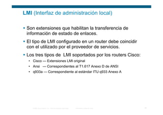 LMI (Interfaz de administración local)

 Son extensiones que habilitan la transferencia de
 información de estado de enlaces.
 El tipo de LMI configurado en un router debe coincidir
 con el utilizado por el proveedor de servicios.
 Los tres tipos de LMI soportados por los routers Cisco:
  • Cisco — Extensiones LMI original
  • Ansi — Correspondientes al T1.617 Anexo D de ANSI
  • q933a — Correspondiente al estándar ITU q933 Anexo A




    © 2006 Cisco Systems, Inc. Todos los derechos reservados.   Información pública de Cisco   16
 