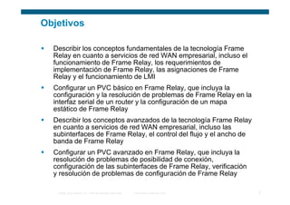 Objetivos

  Describir los conceptos fundamentales de la tecnología Frame
  Relay en cuanto a servicios de red WAN empresarial, incluso el
  funcionamiento de Frame Relay, los requerimientos de
  implementación de Frame Relay, las asignaciones de Frame
  Relay y el funcionamiento de LMI
  Configurar un PVC básico en Frame Relay, que incluya la
  configuración y la resolución de problemas de Frame Relay en la
  interfaz serial de un router y la configuración de un mapa
  estático de Frame Relay
  Describir los conceptos avanzados de la tecnología Frame Relay
  en cuanto a servicios de red WAN empresarial, incluso las
  subinterfaces de Frame Relay, el control del flujo y el ancho de
  banda de Frame Relay
  Configurar un PVC avanzado en Frame Relay, que incluya la
  resolución de problemas de posibilidad de conexión,
  configuración de las subinterfaces de Frame Relay, verificación
  y resolución de problemas de configuración de Frame Relay

   © 2006 Cisco Systems, Inc. Todos los derechos reservados.   Información pública de Cisco   2
 