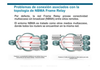 Problemas de conexión asociados con la
topología de NBMA Frame Relay
Por defecto, la red Frame Relay provee conectividad
multiacceso sin broadcast (NBMA) entre sitios remotos.
El entorno NBMA es tratado como otros medios multiacceso,
donde todos los routers se encuentran en la misma red.




    © 2006 Cisco Systems, Inc. Todos los derechos reservados.   Información pública de Cisco   21
 