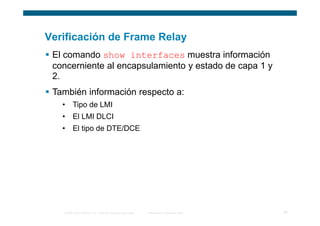 Verificación de Frame Relay
 El comando show interfaces muestra información
 concerniente al encapsulamiento y estado de capa 1 y
 2.
 También información respecto a:
   • Tipo de LMI
   • El LMI DLCI
   • El tipo de DTE/DCE




   © 2006 Cisco Systems, Inc. Todos los derechos reservados.   Información pública de Cisco   25
 
