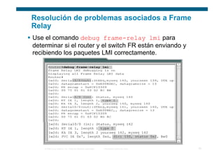Resolución de problemas asociados a Frame
Relay
Use el comando debug frame-relay lmi para
determinar si el router y el switch FR están enviando y
recibiendo los paquetes LMI correctamente.




    © 2006 Cisco Systems, Inc. Todos los derechos reservados.   Información pública de Cisco   30
 