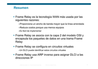 Resumen

Frame Relay es la tecnología WAN más usada por las
siguientes razones:
  –Proporciona un ancho de banda mayor que la línea arrendada
  –Reduce costos porque usa menos equipos
  –Es fácil de implementar

Frame Relay se asocia con la capa 2 del modelo OSI y
encapsula los paquetes de datos en una trama Frame
Relay
Frame Relay se configura en circuitos virtuales
  –Un DLCI puede identificar estos circuitos virtuales

Frame Relay usa ARP inverso para asignar DLCI a las
direcciones IP

   © 2006 Cisco Systems, Inc. Todos los derechos reservados.   Información pública de Cisco   31
 