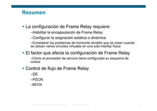 Resumen

 La configuración de Frame Relay requiere:
   –Habilitar la encapsulación de Frame Relay
   –Configurar la asignación estática o dinámica
   –Considerar los problemas de horizonte dividido que se crean cuando
   se ubican varios circuitos virtuales en una sola interfaz física

 El factor que afecta la configuración de Frame Relay
   –Cómo el proveedor de servicio tiene configurado su esquema de
   costos

 Control de flujo de Frame Relay
   –DE
   –FECN
   –BECN




   © 2006 Cisco Systems, Inc. Todos los derechos reservados.   Información pública de Cisco   32
 