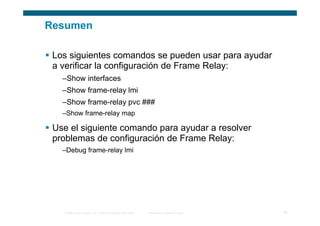Resumen

 Los siguientes comandos se pueden usar para ayudar
 a verificar la configuración de Frame Relay:
   –Show interfaces
   –Show frame-relay lmi
   –Show frame-relay pvc ###
   –Show frame-relay map

 Use el siguiente comando para ayudar a resolver
 problemas de configuración de Frame Relay:
   –Debug frame-relay lmi




   © 2006 Cisco Systems, Inc. Todos los derechos reservados.   Información pública de Cisco   33
 
