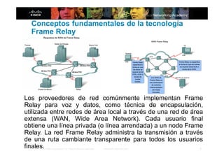 Conceptos fundamentales de la tecnología
  Frame Relay




Los proveedores de red comúnmente implementan Frame
Relay para voz y datos, como técnica de encapsulación,
utilizada entre redes de área local a través de una red de área
extensa (WAN, Wide Area Network). Cada usuario final
obtiene una línea privada (o línea arrendada) a un nodo Frame
Relay. La red Frame Relay administra la transmisión a través
de una ruta cambiante transparente para todos los usuarios
finales.                                                      4
       © 2006 Cisco Systems, Inc. Todos los derechos reservados.   Información pública de Cisco
 