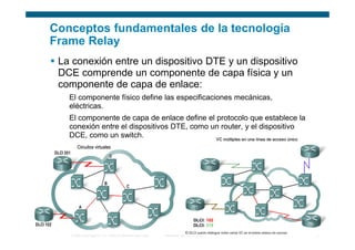 Conceptos fundamentales de la tecnología
Frame Relay
 La conexión entre un dispositivo DTE y un dispositivo
 DCE comprende un componente de capa física y un
 componente de capa de enlace:
   El componente físico define las especificaciones mecánicas,
   eléctricas.
   El componente de capa de enlace define el protocolo que establece la
   conexión entre el dispositivos DTE, como un router, y el dispositivo
   DCE, como un switch.




   © 2006 Cisco Systems, Inc. Todos los derechos reservados.   Información pública de Cisco   5
 