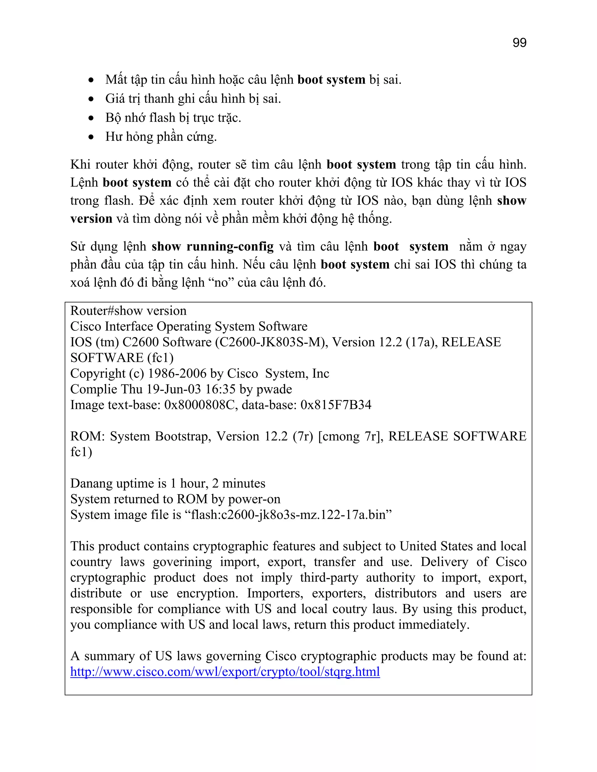 99

•
•
•
•

Mất tập tin cấu hình hoặc câu lệnh boot system bị sai.
Giá trị thanh ghi cấu hình bị sai.
Bộ nhớ flash bị trục trặc.
Hư hỏng phần cứng.

Khi router khởi động, router sẽ tìm câu lệnh boot system trong tập tin cấu hình.
Lệnh boot system có thể cài đặt cho router khởi động từ IOS khác thay vì từ IOS
trong flash. Để xác định xem router khởi động từ IOS nào, bạn dùng lệnh show
version và tìm dòng nói về phần mềm khởi động hệ thống.
Sử dụng lệnh show running-config và tìm câu lệnh boot system nằm ở ngay
phần đầu của tập tin cấu hình. Nếu câu lệnh boot system chỉ sai IOS thì chúng ta
xoá lệnh đó đi bằng lệnh “no” của câu lệnh đó.
Router#show version
Cisco Interface Operating System Software
IOS (tm) C2600 Software (C2600-JK803S-M), Version 12.2 (17a), RELEASE
SOFTWARE (fc1)
Copyright (c) 1986-2006 by Cisco System, Inc
Complie Thu 19-Jun-03 16:35 by pwade
Image text-base: 0x8000808C, data-base: 0x815F7B34
ROM: System Bootstrap, Version 12.2 (7r) [cmong 7r], RELEASE SOFTWARE
fc1)
Danang uptime is 1 hour, 2 minutes
System returned to ROM by power-on
System image file is “flash:c2600-jk8o3s-mz.122-17a.bin”
This product contains cryptographic features and subject to United States and local
country laws goverining import, export, transfer and use. Delivery of Cisco
cryptographic product does not imply third-party authority to import, export,
distribute or use encryption. Importers, exporters, distributors and users are
responsible for compliance with US and local coutry laus. By using this product,
you compliance with US and local laws, return this product immediately.
A summary of US laws governing Cisco cryptographic products may be found at:
http://www.cisco.com/wwl/export/crypto/tool/stqrg.html

 